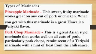 Types of Marinades
Pineapple Marinade - This sweet, fruity marinade
works great on any cut of pork or chicken. What
you get with this marinade is a great Hawaiian
Teriyaki flavor.
Pork Chop Marinade - This is a great Asian style
marinade that works well on all cuts of pork,
particularly pork chops, reminiscent of a Teriyaki
marinade with a hint of heat from the chili sauce.
 