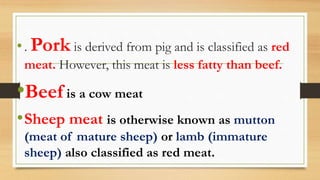 •. Pork is derived from pig and is classified as red
meat. However, this meat is less fatty than beef.
•Beef is a cow meat
•Sheep meat is otherwise known as mutton
(meat of mature sheep) or lamb (immature
sheep) also classified as red meat.
 