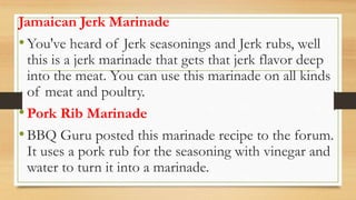 Jamaican Jerk Marinade
•You've heard of Jerk seasonings and Jerk rubs, well
this is a jerk marinade that gets that jerk flavor deep
into the meat. You can use this marinade on all kinds
of meat and poultry.
•Pork Rib Marinade
•BBQ Guru posted this marinade recipe to the forum.
It uses a pork rub for the seasoning with vinegar and
water to turn it into a marinade.
 