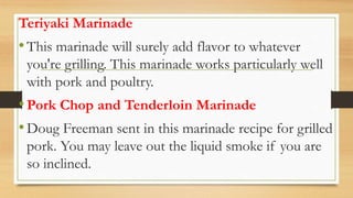 Teriyaki Marinade
•This marinade will surely add flavor to whatever
you're grilling. This marinade works particularly well
with pork and poultry.
•Pork Chop and Tenderloin Marinade
•Doug Freeman sent in this marinade recipe for grilled
pork. You may leave out the liquid smoke if you are
so inclined.
 
