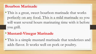 Bourbon Marinade
•This is a great, sweet bourbon marinade that works
perfectly on any food. This is a mild marinade so you
will want several hours marinating time with it before
you grill.
•Mustard-Vinegar Marinade
•This is a simple mustard marinade that tenderizes and
adds flavor. It works well on pork or poultry.
 