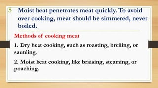 5 Moist heat penetrates meat quickly. To avoid
over cooking, meat should be simmered, never
boiled.
Methods of cooking meat
1. Dry heat cooking, such as roasting, broiling, or
sautéing.
2. Moist heat cooking, like braising, steaming, or
poaching.
 