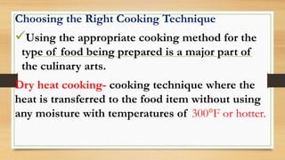 Choosing the Right Cooking Technique
Using the appropriate cooking method for the
type of food being prepared is a major part of
the culinary arts.
Dry heat cooking- cooking technique where the
heat is transferred to the food item without using
any moisture with temperatures of 300°F or hotter.
 