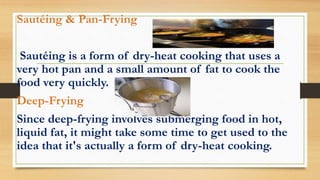 Sautéing & Pan-Frying
Sautéing is a form of dry-heat cooking that uses a
very hot pan and a small amount of fat to cook the
food very quickly.
Deep-Frying
Since deep-frying involves submerging food in hot,
liquid fat, it might take some time to get used to the
idea that it's actually a form of dry-heat cooking.
 