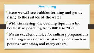 Simmering
Here we will see bubbles forming and gently
rising to the surface of the water
With simmering, the cooking liquid is a bit
hotter than poaching from 180°F to 205°F.
It's an excellent choice for culinary preparations
including stocks or soups, starchy items such as
potatoes or pastas, and many others.
 