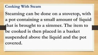 Cooking With Steam
Steaming can be done on a stovetop, with
a pot containing a small amount of liquid
that is brought to a simmer. The item to
be cooked is then placed in a basket
suspended above the liquid and the pot
covered.
 