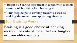 Begin by Searing sear meat in a pan with a small
amount of hot fat before braising it.
This step helps to develop flavors as well as
making the meat more appealing visually.
How Braising Works
Braising is a good choice of cooking
method for cuts of meat that are tougher
or from older animals.
 