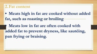 2.Fat content
• Meats high in fat are cooked without added
fat, such as roasting or broiling
• Meats low in fat are often cooked with
added fat to prevent dryness, like sautéing,
pan frying or braising.
 