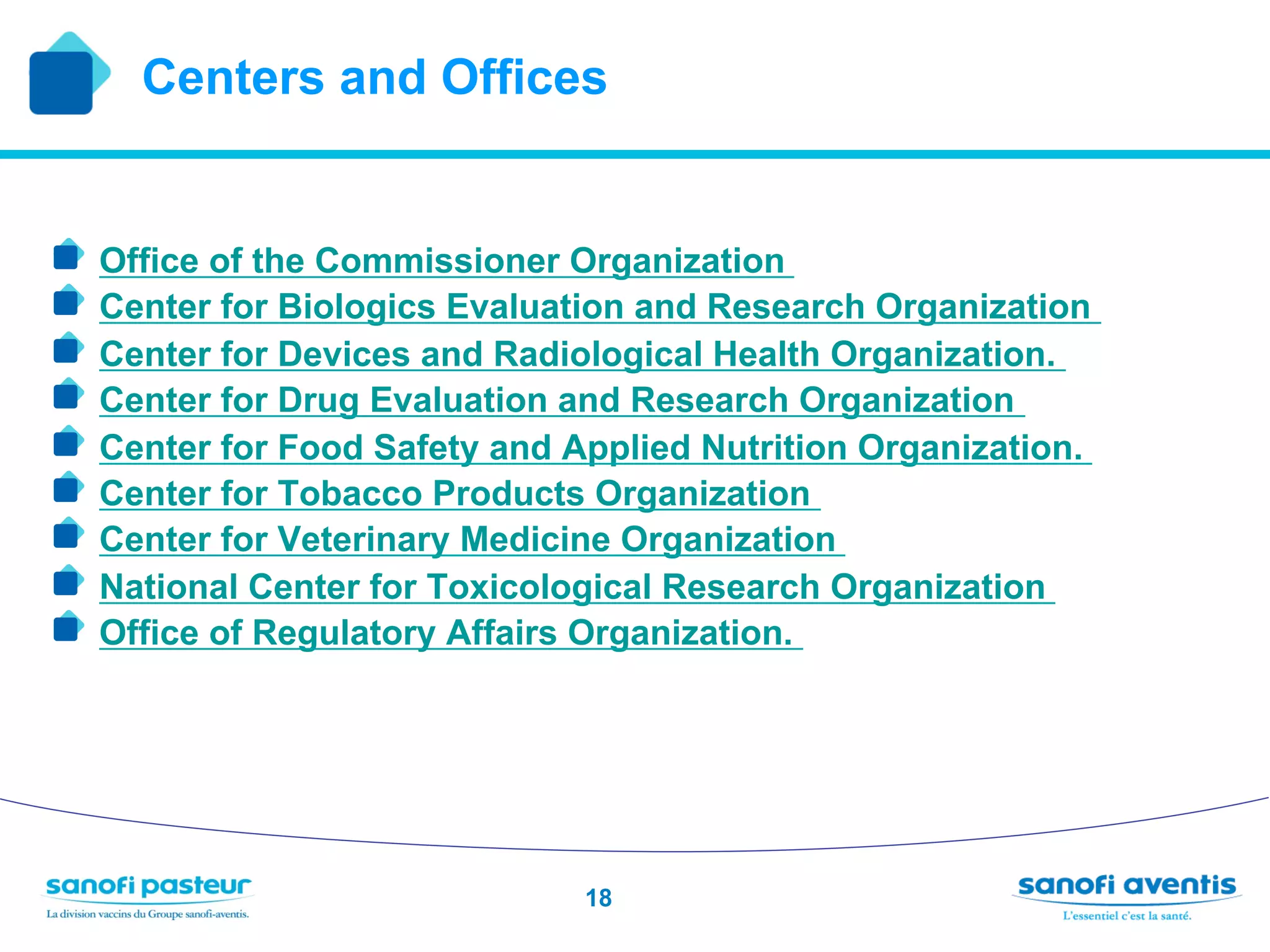 Centers and Offices


!   Office of the Commissioner Organization
!   Center for Biologics Evaluation and Research Organization
!   Center for Devices and Radiological Health Organization.
!   Center for Drug Evaluation and Research Organization
!   Center for Food Safety and Applied Nutrition Organization.
!   Center for Tobacco Products Organization
!   Center for Veterinary Medicine Organization
!   National Center for Toxicological Research Organization
!   Office of Regulatory Affairs Organization.




                                18
 