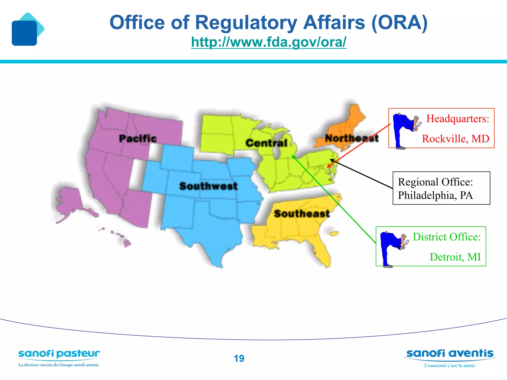 Office of Regulatory Affairs (ORA)
        http://www.fda.gov/ora/




                                        Headquarters:
                                       Rockville, MD


                                  Regional Office:
                                  Philadelphia, PA


                                     District Office:
                                        Detroit, MI




              19
 