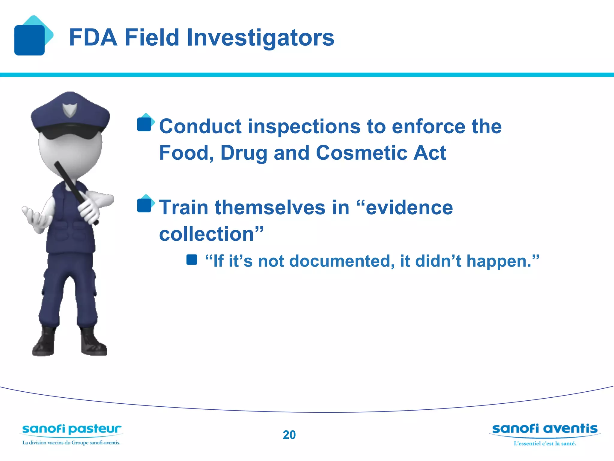 FDA Field Investigators


     !  Conduct inspections to enforce the
       Food, Drug and Cosmetic Act

     !  Train themselves in “evidence
       collection”
         !  “If it’s not documented, it didn’t happen.”




                     20
 