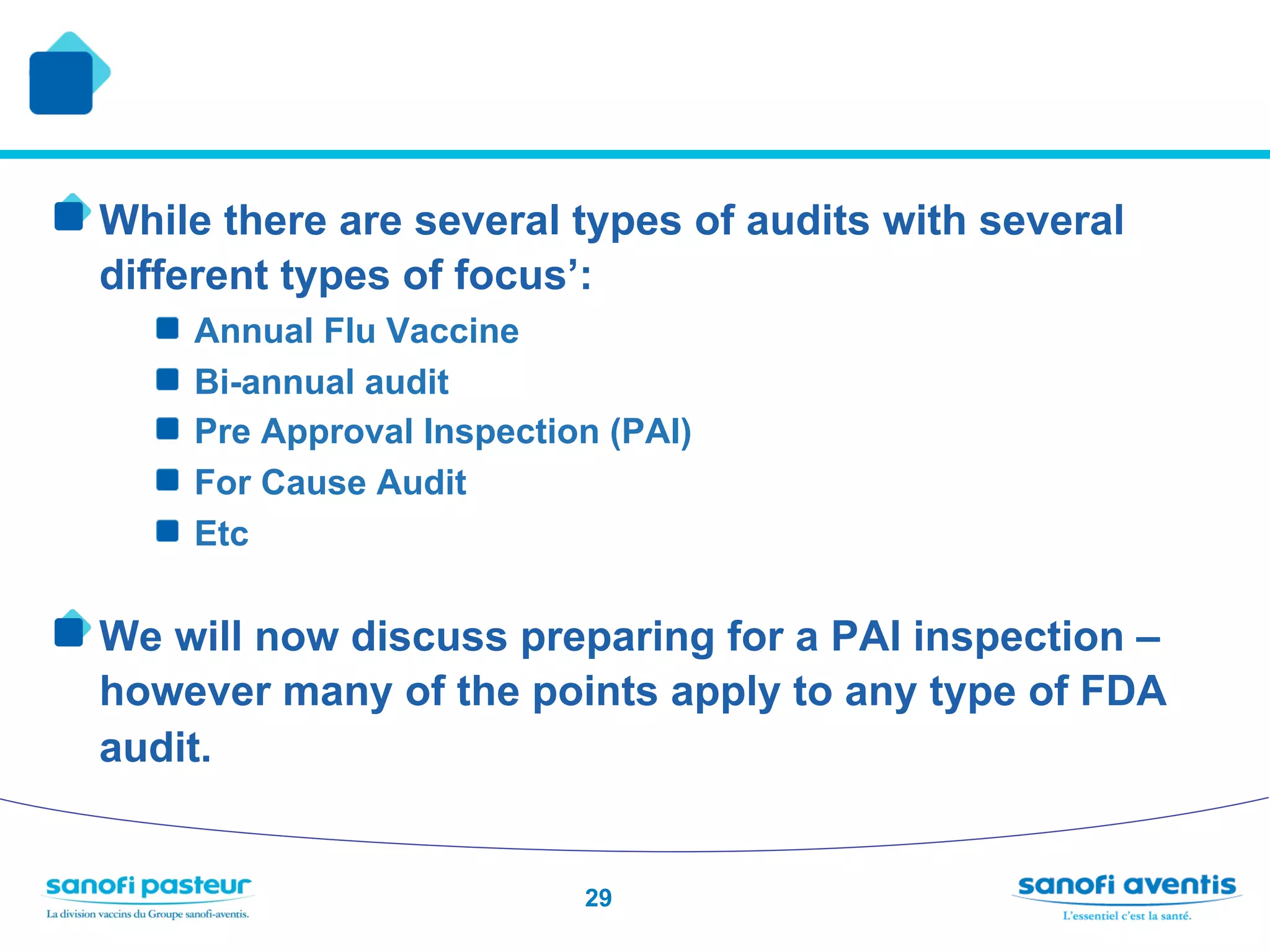 !  While there are several types of audits with several
  different types of focus’:
     !    Annual Flu Vaccine
     !    Bi-annual audit
     !    Pre Approval Inspection (PAI)
     !    For Cause Audit
     !    Etc

!  We will now discuss preparing for a PAI inspection –
  however many of the points apply to any type of FDA
  audit.


                                29
 