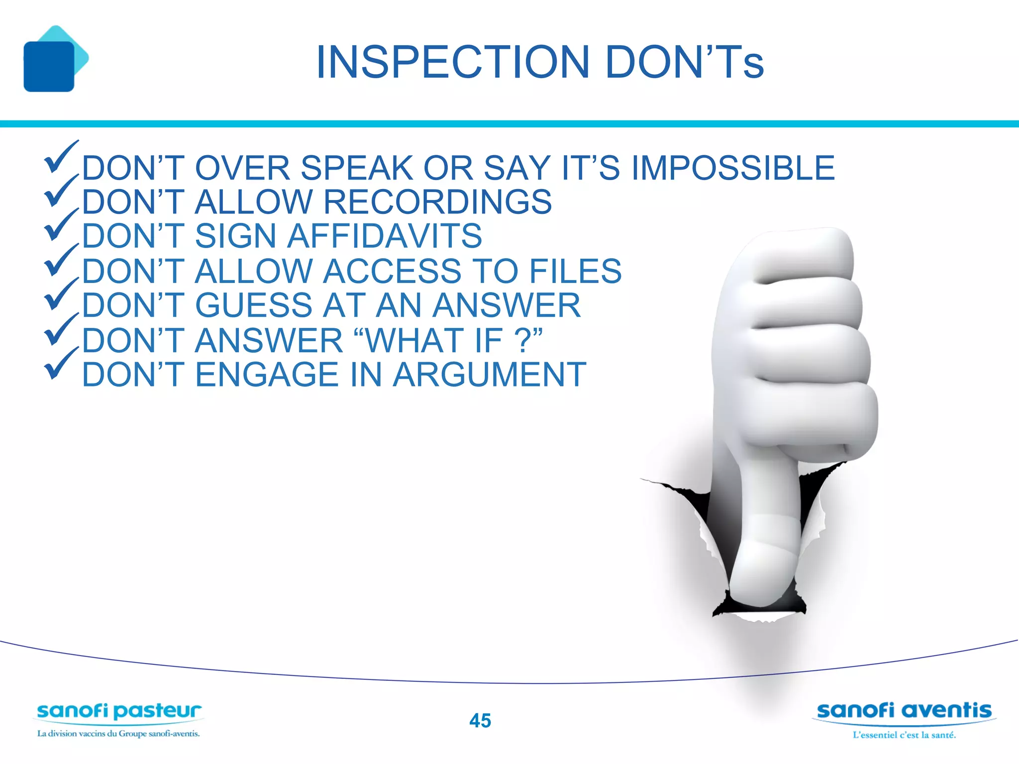 INSPECTION DON’Ts

ü DON’T OVER SPEAK OR SAY IT’S IMPOSSIBLE
ü DON’T ALLOW RECORDINGS
ü DON’T SIGN AFFIDAVITS
ü DON’T ALLOW ACCESS TO FILES
ü DON’T GUESS AT AN ANSWER
ü DON’T ANSWER “WHAT IF ?”
ü DON’T ENGAGE IN ARGUMENT




                      45
 