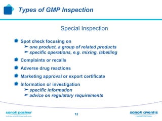Types of GMP Inspection

                        Special Inspection

!   Spot check focusing on
       one product, a group of related products
       specific operations, e.g. mixing, labelling
!     Complaints or recalls
!     Adverse drug reactions
!     Marketing approval or export certificate
!     Information or investigation
       specific information
       advice on regulatory requirements


                               12
 