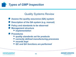 Types of GMP Inspection


                 Quality Systems Review
!     Assess the quality assurance (QA) system
!     Description of the QA system (e.g. manual)
!     Policy and standards to be observed
!     Management structure
       implementation
!   Procedures
       quality standards set for products
       correctly defined manufacturing processes
       records kept
       QC and QA functions are performed


                            13
 