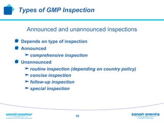 Types of GMP Inspection


     Announced and unannounced inspections
!   Depends on type of inspection
!   Announced
     comprehensive inspection
!   Unannounced
     routine inspection (depending on country policy)
     concise inspection
     follow-up inspection
     special inspection



                           16
 