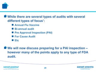 !  While there are several types of audits with several
  different types of focus’:
     !    Annual Flu Vaccine
     !    Bi-annual audit
     !    Pre Approval Inspection (PAI)
     !    For Cause Audit
     !    Etc

!  We will now discuss preparing for a PAI inspection –
  however many of the points apply to any type of FDA
  audit.


                                29
 