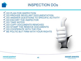 INSPECTION DOs

ü DO PLAN FOR INSPECTION
ü DO PROVIDE REVELANT DOCUMENTATION
ü DO ANSWER QUESTIONS TO SPECIFIC ACTIVITY
ü DO ESCORT THE INSPECTOR
ü DO TAKE NOTES
ü DO COPY DOCUMENTS REMOVED
ü DO STAMP THE REMOVE DOCUMENTS
ü DO COOPERATE WITH THE FDA
ü BE POLITE BUT FIRM WITH YOUR RIGHTS




                          43
 