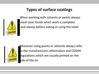 Types of surface coatings
When working with solvents or paints always
wash your hands when work is complete
and always before eating or using the toilet
Whenever using paints or solvents always refer
to the manufacturers information and COSHH
regulations which are usually printed on the
side of the tin
 