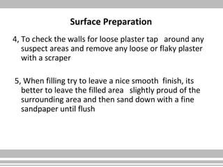Surface Preparation
4, To check the walls for loose plaster tap around any
suspect areas and remove any loose or flaky plaster
with a scraper
5, When filling try to leave a nice smooth finish, its
better to leave the filled area slightly proud of the
surrounding area and then sand down with a fine
sandpaper until flush
 
