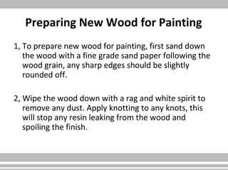 Preparing New Wood for Painting
1, To prepare new wood for painting, first sand down
the wood with a fine grade sand paper following the
wood grain, any sharp edges should be slightly
rounded off.
2, Wipe the wood down with a rag and white spirit to
remove any dust. Apply knotting to any knots, this
will stop any resin leaking from the wood and
spoiling the finish.
 