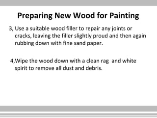 Preparing New Wood for Painting
3, Use a suitable wood filler to repair any joints or
cracks, leaving the filler slightly proud and then again
rubbing down with fine sand paper.
4,Wipe the wood down with a clean rag and white
spirit to remove all dust and debris.
 