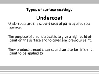 Types of surface coatings
Undercoat
Undercoats are the second coat of paint applied to a
surface.
The purpose of an undercoat is to give a high build of
paint on the surface and to cover any previous paint.
They produce a good clean sound surface for finishing
paint to be applied to
 