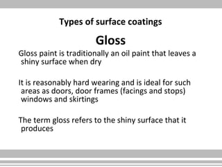 Types of surface coatings
Gloss
Gloss paint is traditionally an oil paint that leaves a
shiny surface when dry
It is reasonably hard wearing and is ideal for such
areas as doors, door frames (facings and stops)
windows and skirtings
The term gloss refers to the shiny surface that it
produces
 