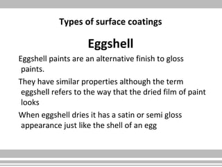 Types of surface coatings
Eggshell
Eggshell paints are an alternative finish to gloss
paints.
They have similar properties although the term
eggshell refers to the way that the dried film of paint
looks
When eggshell dries it has a satin or semi gloss
appearance just like the shell of an egg
 