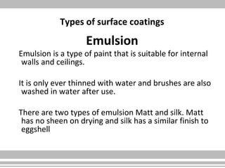 Types of surface coatings
Emulsion
Emulsion is a type of paint that is suitable for internal
walls and ceilings.
It is only ever thinned with water and brushes are also
washed in water after use.
There are two types of emulsion Matt and silk. Matt
has no sheen on drying and silk has a similar finish to
eggshell
 