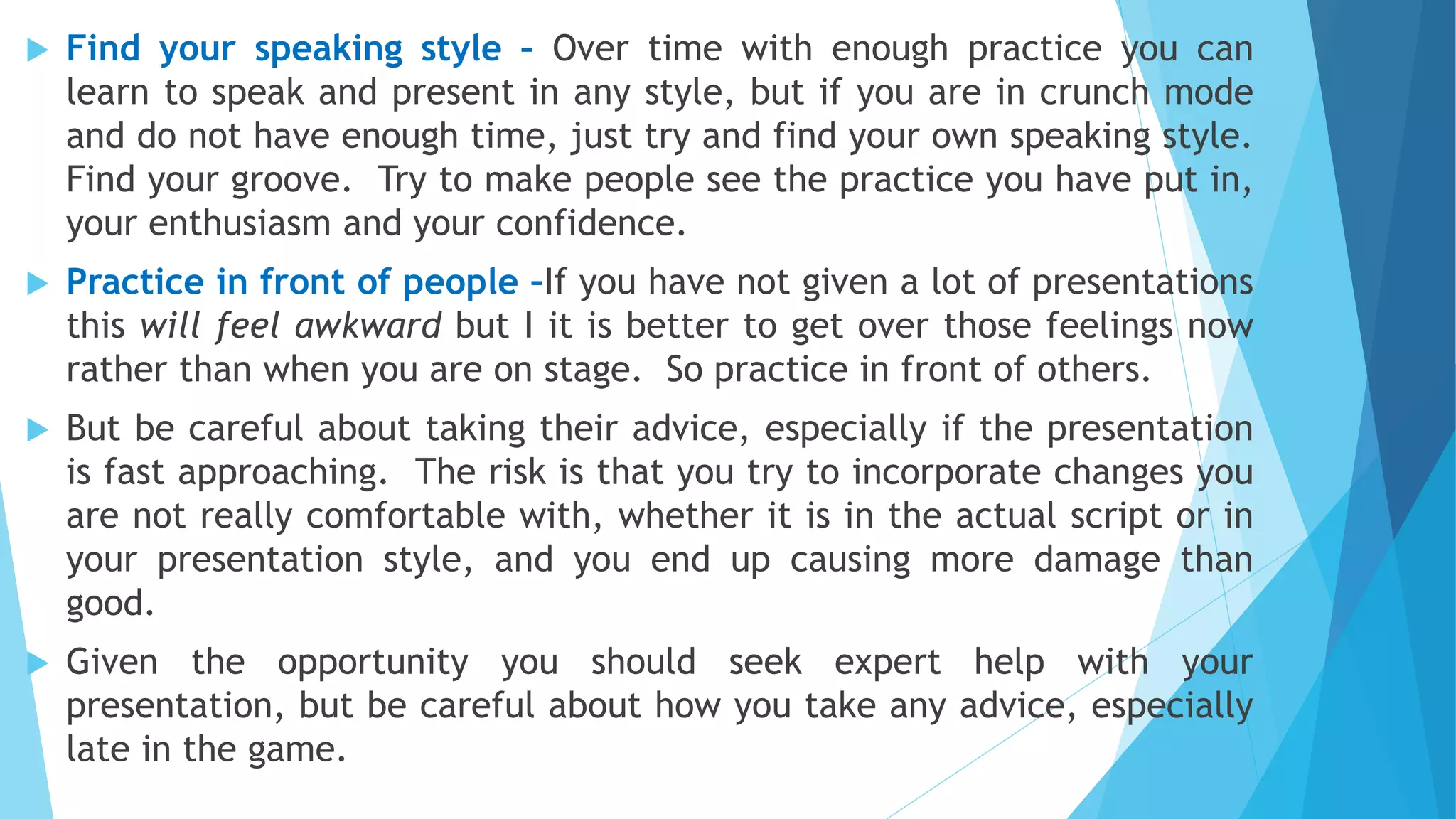  Find your speaking style – Over time with enough practice you can
learn to speak and present in any style, but if you are in crunch mode
and do not have enough time, just try and find your own speaking style.
Find your groove. Try to make people see the practice you have put in,
your enthusiasm and your confidence.
 Practice in front of people –If you have not given a lot of presentations
this will feel awkward but I it is better to get over those feelings now
rather than when you are on stage. So practice in front of others.
 But be careful about taking their advice, especially if the presentation
is fast approaching. The risk is that you try to incorporate changes you
are not really comfortable with, whether it is in the actual script or in
your presentation style, and you end up causing more damage than
good.
 Given the opportunity you should seek expert help with your
presentation, but be careful about how you take any advice, especially
late in the game.
 