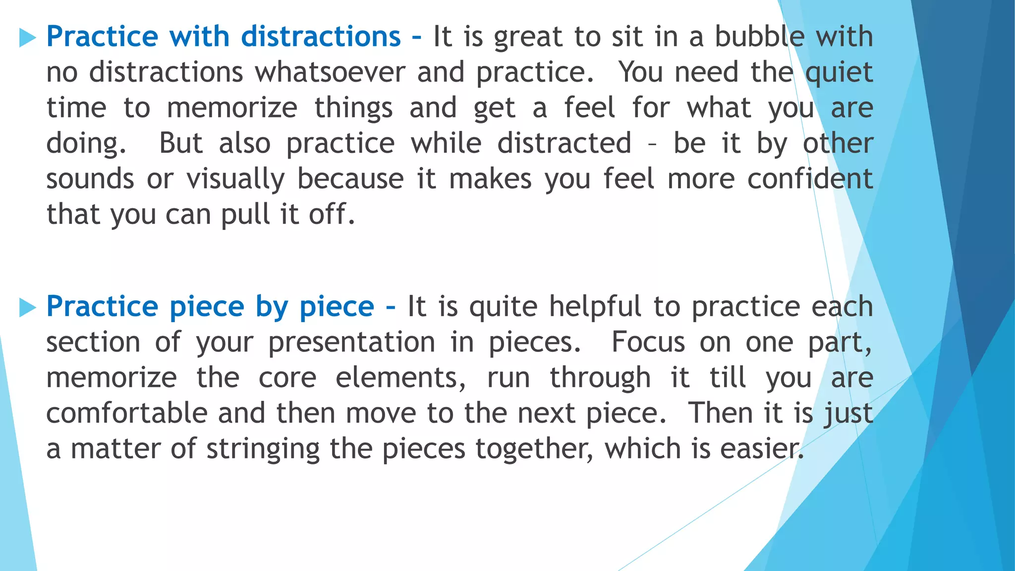  Practice with distractions – It is great to sit in a bubble with
no distractions whatsoever and practice. You need the quiet
time to memorize things and get a feel for what you are
doing. But also practice while distracted – be it by other
sounds or visually because it makes you feel more confident
that you can pull it off.
 Practice piece by piece – It is quite helpful to practice each
section of your presentation in pieces. Focus on one part,
memorize the core elements, run through it till you are
comfortable and then move to the next piece. Then it is just
a matter of stringing the pieces together, which is easier.
 