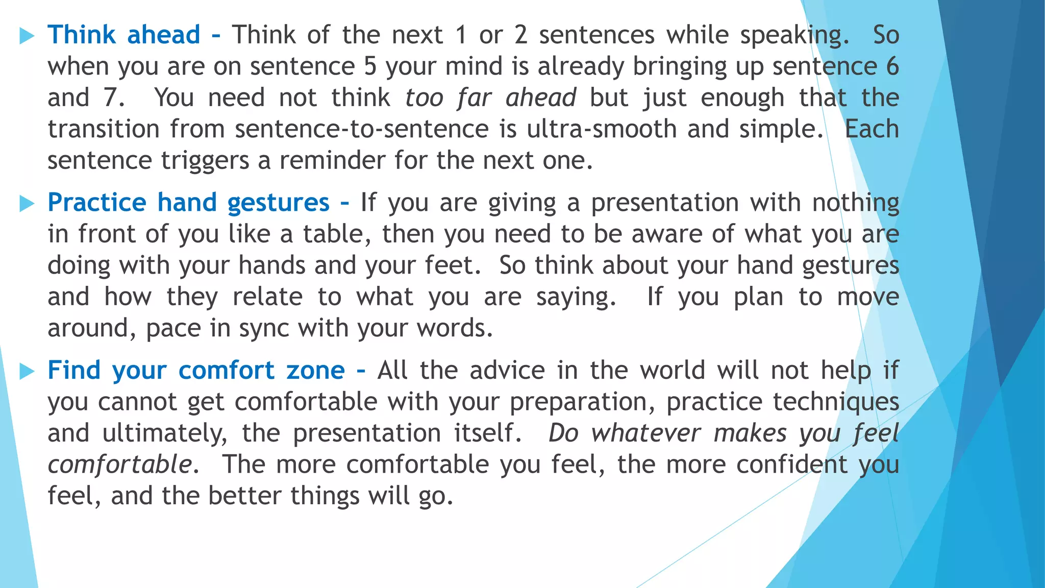  Think ahead – Think of the next 1 or 2 sentences while speaking. So
when you are on sentence 5 your mind is already bringing up sentence 6
and 7. You need not think too far ahead but just enough that the
transition from sentence-to-sentence is ultra-smooth and simple. Each
sentence triggers a reminder for the next one.
 Practice hand gestures – If you are giving a presentation with nothing
in front of you like a table, then you need to be aware of what you are
doing with your hands and your feet. So think about your hand gestures
and how they relate to what you are saying. If you plan to move
around, pace in sync with your words.
 Find your comfort zone – All the advice in the world will not help if
you cannot get comfortable with your preparation, practice techniques
and ultimately, the presentation itself. Do whatever makes you feel
comfortable. The more comfortable you feel, the more confident you
feel, and the better things will go.
 