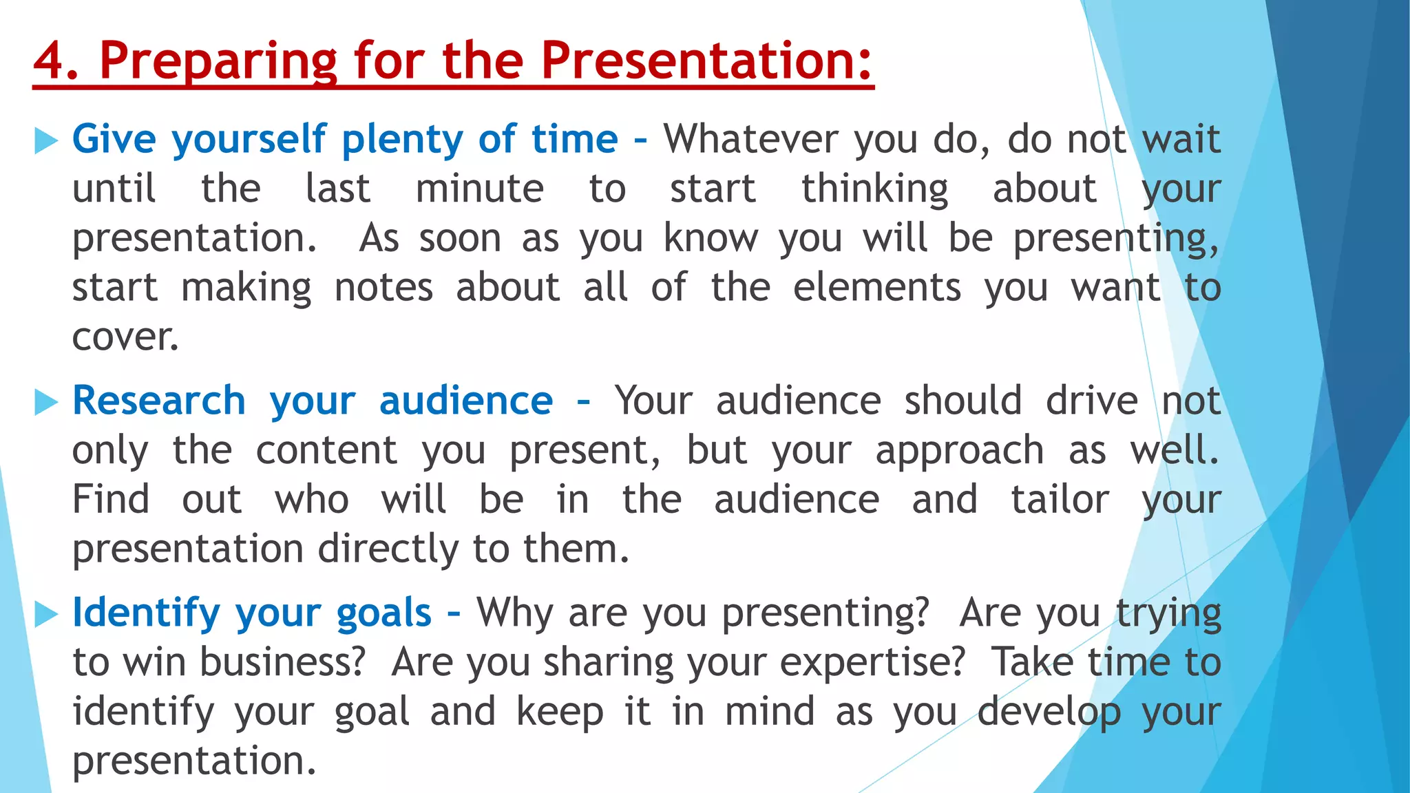 4. Preparing for the Presentation:
 Give yourself plenty of time – Whatever you do, do not wait
until the last minute to start thinking about your
presentation. As soon as you know you will be presenting,
start making notes about all of the elements you want to
cover.
 Research your audience – Your audience should drive not
only the content you present, but your approach as well.
Find out who will be in the audience and tailor your
presentation directly to them.
 Identify your goals – Why are you presenting? Are you trying
to win business? Are you sharing your expertise? Take time to
identify your goal and keep it in mind as you develop your
presentation.
 