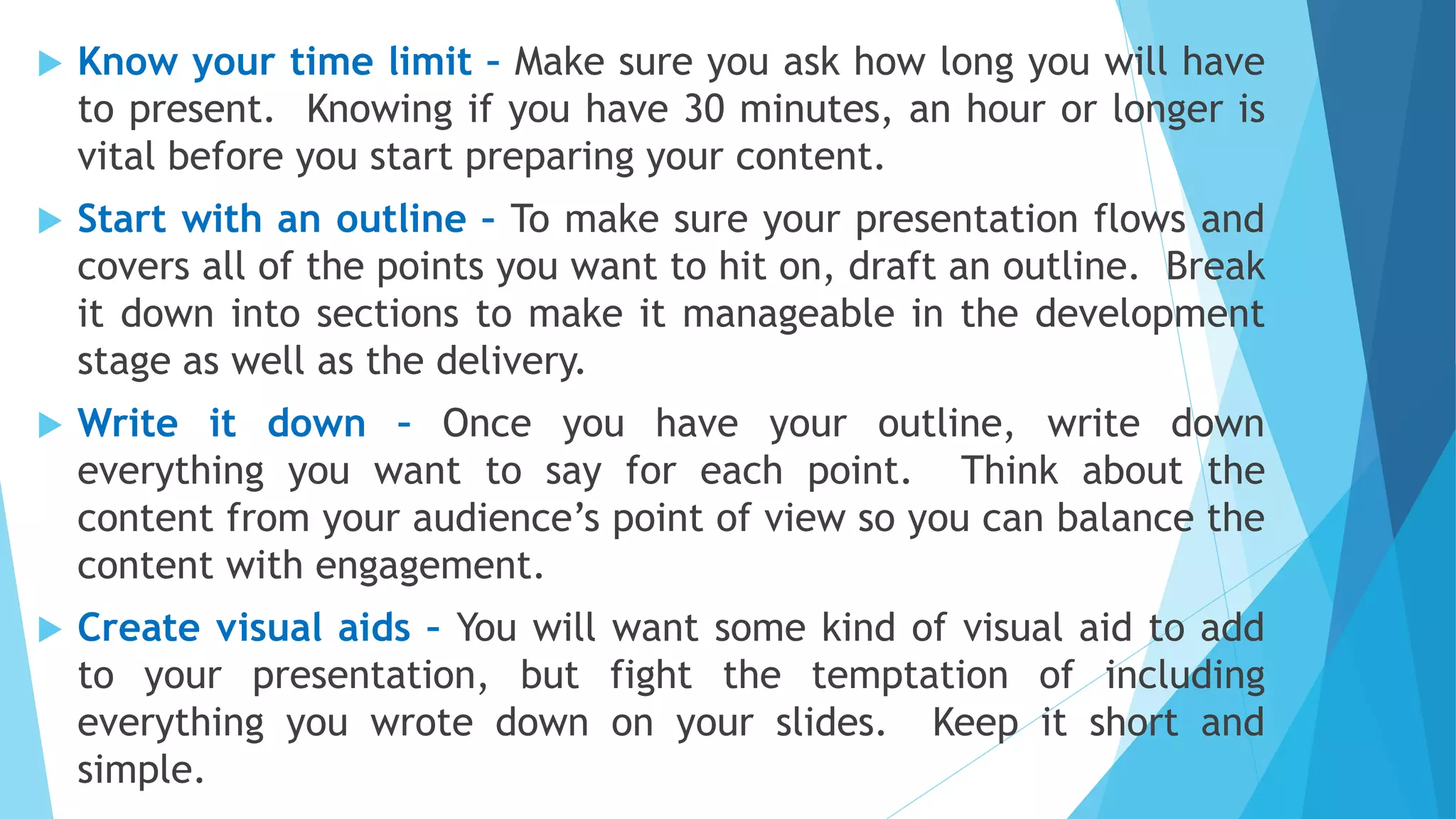  Know your time limit – Make sure you ask how long you will have
to present. Knowing if you have 30 minutes, an hour or longer is
vital before you start preparing your content.
 Start with an outline – To make sure your presentation flows and
covers all of the points you want to hit on, draft an outline. Break
it down into sections to make it manageable in the development
stage as well as the delivery.
 Write it down – Once you have your outline, write down
everything you want to say for each point. Think about the
content from your audience’s point of view so you can balance the
content with engagement.
 Create visual aids – You will want some kind of visual aid to add
to your presentation, but fight the temptation of including
everything you wrote down on your slides. Keep it short and
simple.
 