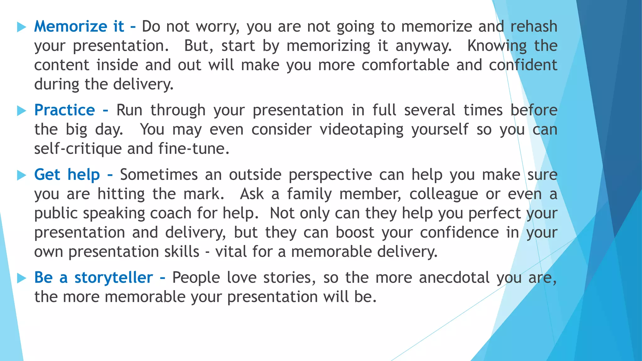  Memorize it – Do not worry, you are not going to memorize and rehash
your presentation. But, start by memorizing it anyway. Knowing the
content inside and out will make you more comfortable and confident
during the delivery.
 Practice – Run through your presentation in full several times before
the big day. You may even consider videotaping yourself so you can
self-critique and fine-tune.
 Get help – Sometimes an outside perspective can help you make sure
you are hitting the mark. Ask a family member, colleague or even a
public speaking coach for help. Not only can they help you perfect your
presentation and delivery, but they can boost your confidence in your
own presentation skills - vital for a memorable delivery.
 Be a storyteller – People love stories, so the more anecdotal you are,
the more memorable your presentation will be.
 