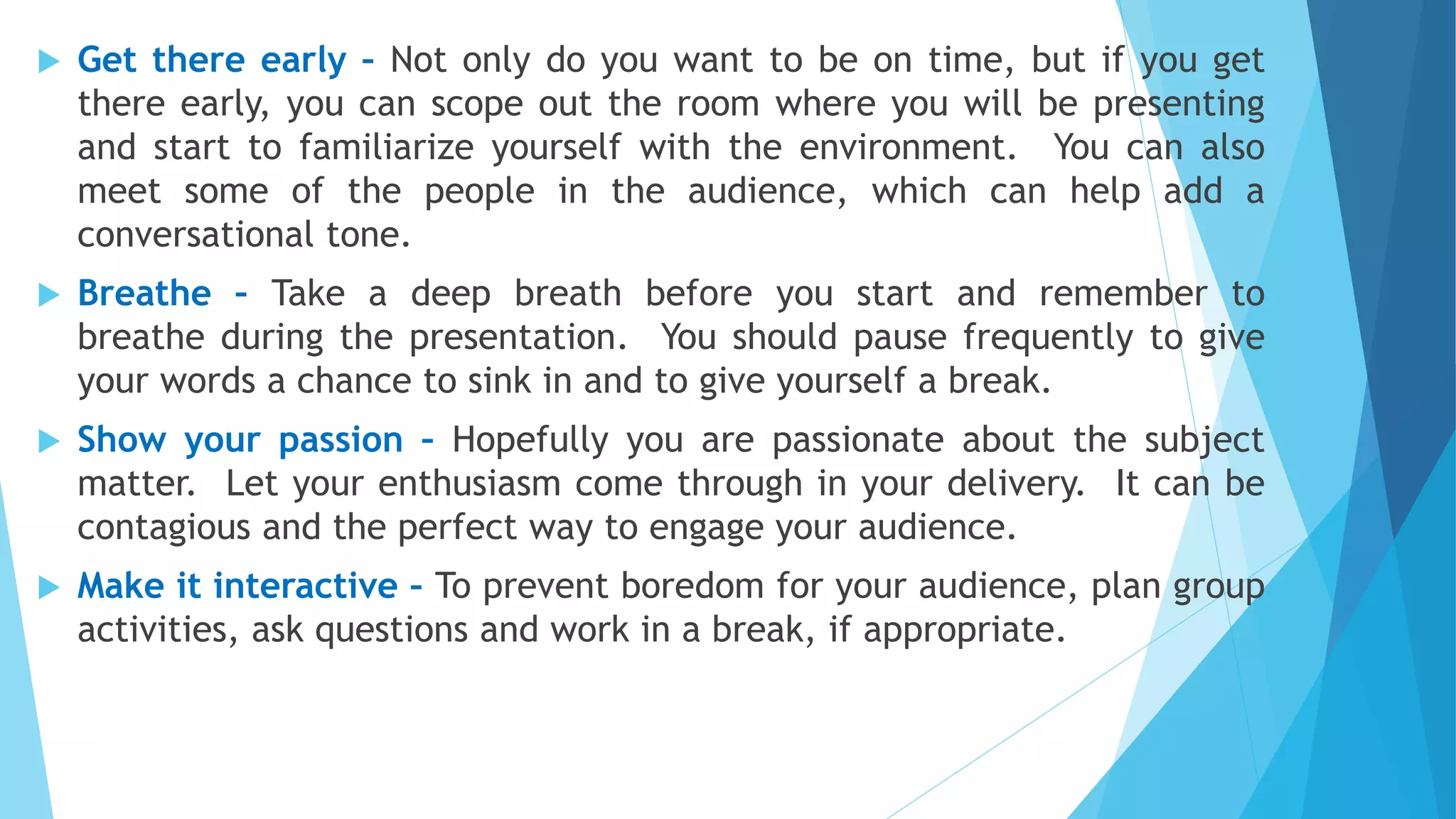  Get there early – Not only do you want to be on time, but if you get
there early, you can scope out the room where you will be presenting
and start to familiarize yourself with the environment. You can also
meet some of the people in the audience, which can help add a
conversational tone.
 Breathe – Take a deep breath before you start and remember to
breathe during the presentation. You should pause frequently to give
your words a chance to sink in and to give yourself a break.
 Show your passion – Hopefully you are passionate about the subject
matter. Let your enthusiasm come through in your delivery. It can be
contagious and the perfect way to engage your audience.
 Make it interactive – To prevent boredom for your audience, plan group
activities, ask questions and work in a break, if appropriate.
 