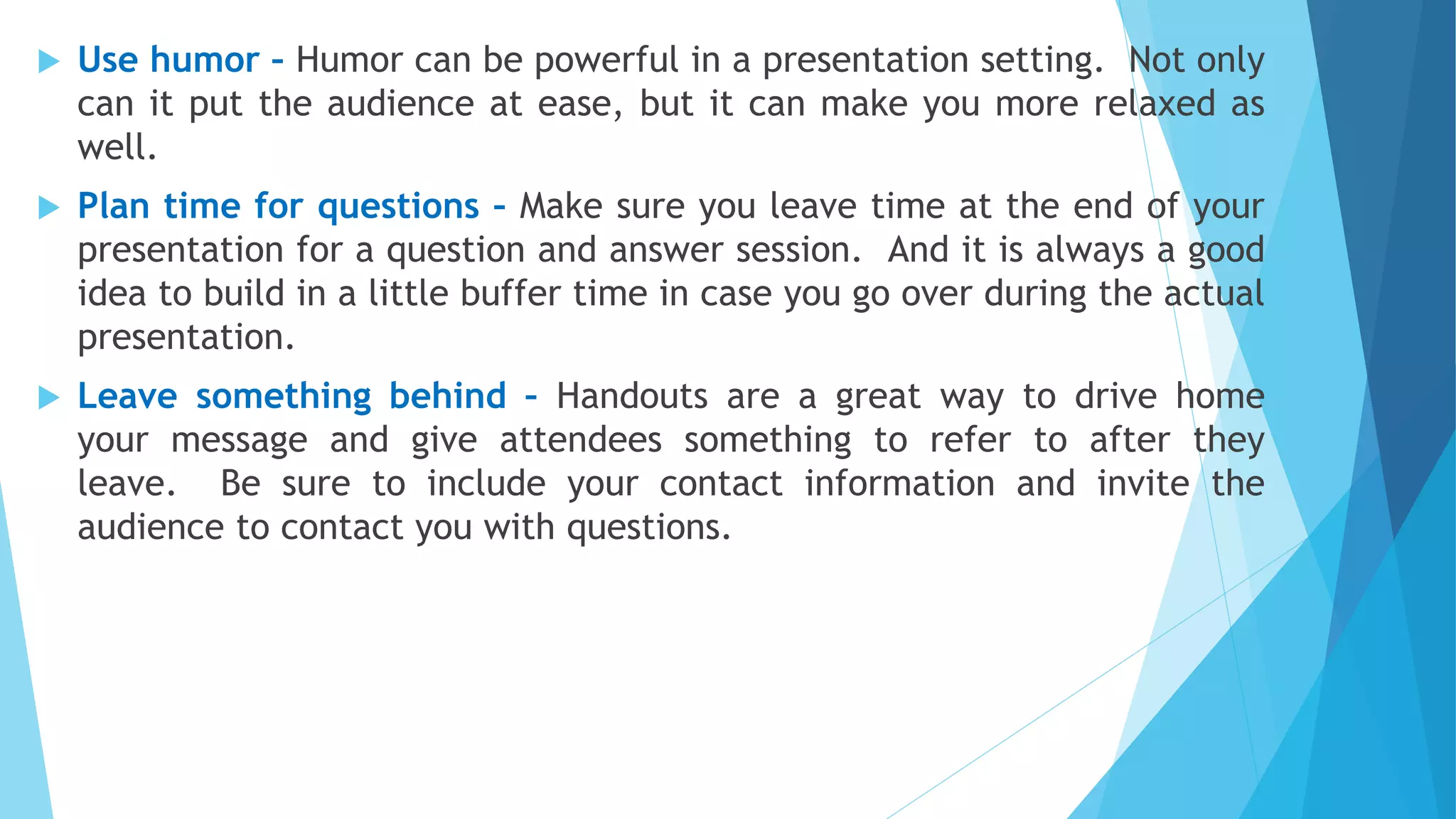  Use humor – Humor can be powerful in a presentation setting. Not only
can it put the audience at ease, but it can make you more relaxed as
well.
 Plan time for questions – Make sure you leave time at the end of your
presentation for a question and answer session. And it is always a good
idea to build in a little buffer time in case you go over during the actual
presentation.
 Leave something behind – Handouts are a great way to drive home
your message and give attendees something to refer to after they
leave. Be sure to include your contact information and invite the
audience to contact you with questions.
 