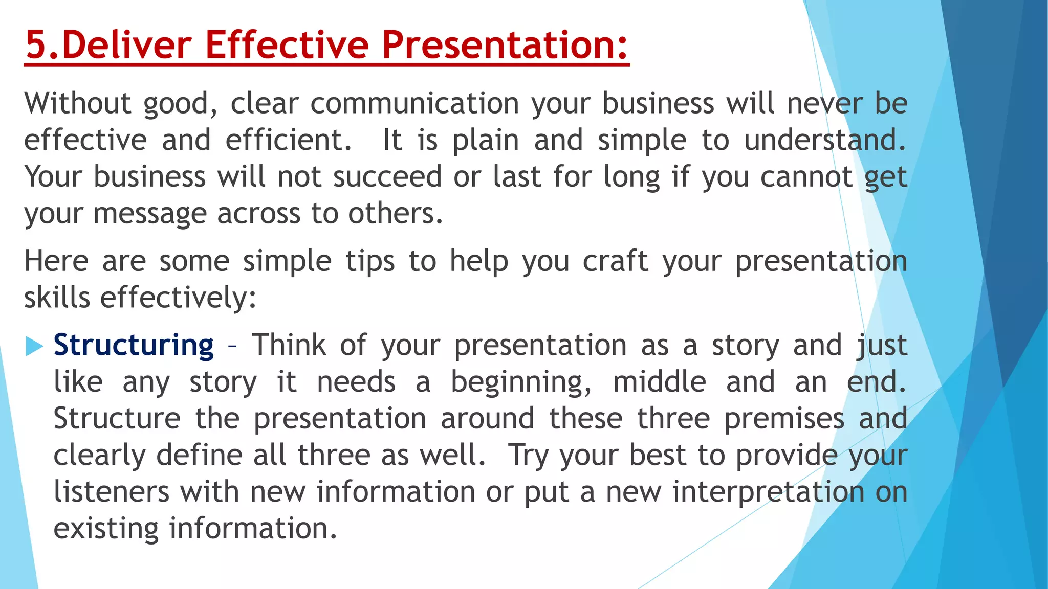 5.Deliver Effective Presentation:
Without good, clear communication your business will never be
effective and efficient. It is plain and simple to understand.
Your business will not succeed or last for long if you cannot get
your message across to others.
Here are some simple tips to help you craft your presentation
skills effectively:
 Structuring – Think of your presentation as a story and just
like any story it needs a beginning, middle and an end.
Structure the presentation around these three premises and
clearly define all three as well. Try your best to provide your
listeners with new information or put a new interpretation on
existing information.
 