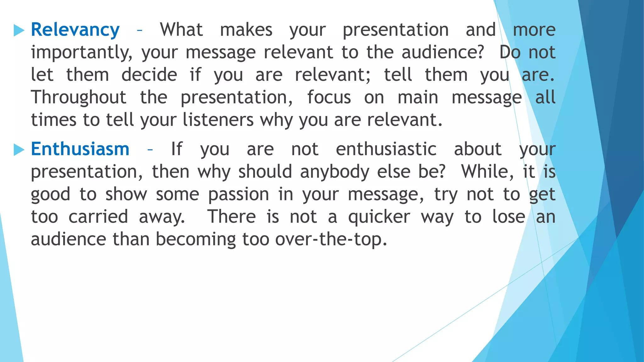  Relevancy – What makes your presentation and more
importantly, your message relevant to the audience? Do not
let them decide if you are relevant; tell them you are.
Throughout the presentation, focus on main message all
times to tell your listeners why you are relevant.
 Enthusiasm – If you are not enthusiastic about your
presentation, then why should anybody else be? While, it is
good to show some passion in your message, try not to get
too carried away. There is not a quicker way to lose an
audience than becoming too over-the-top.
 
