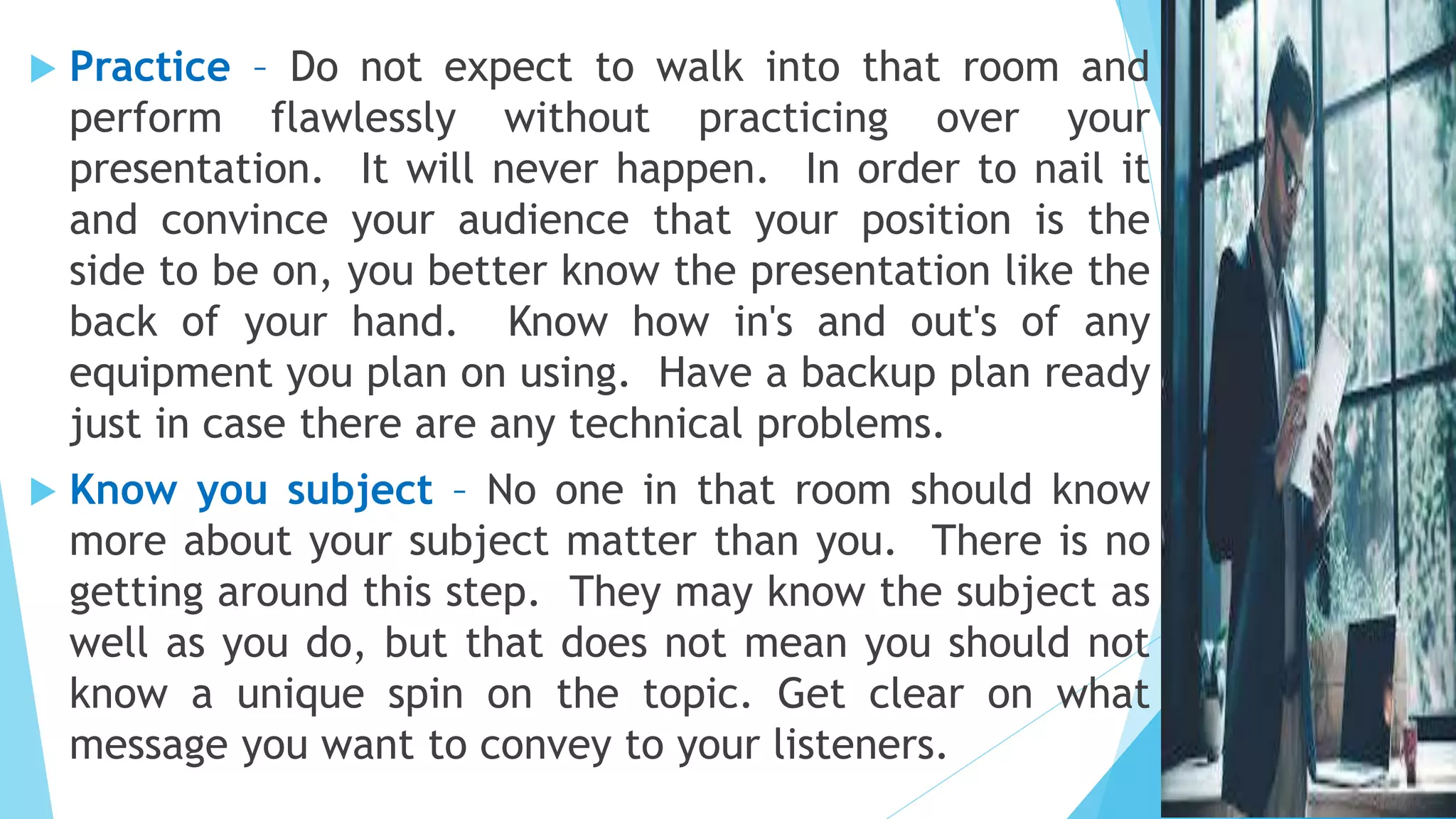  Practice – Do not expect to walk into that room and
perform flawlessly without practicing over your
presentation. It will never happen. In order to nail it
and convince your audience that your position is the
side to be on, you better know the presentation like the
back of your hand. Know how in's and out's of any
equipment you plan on using. Have a backup plan ready
just in case there are any technical problems.
 Know you subject – No one in that room should know
more about your subject matter than you. There is no
getting around this step. They may know the subject as
well as you do, but that does not mean you should not
know a unique spin on the topic. Get clear on what
message you want to convey to your listeners.
 