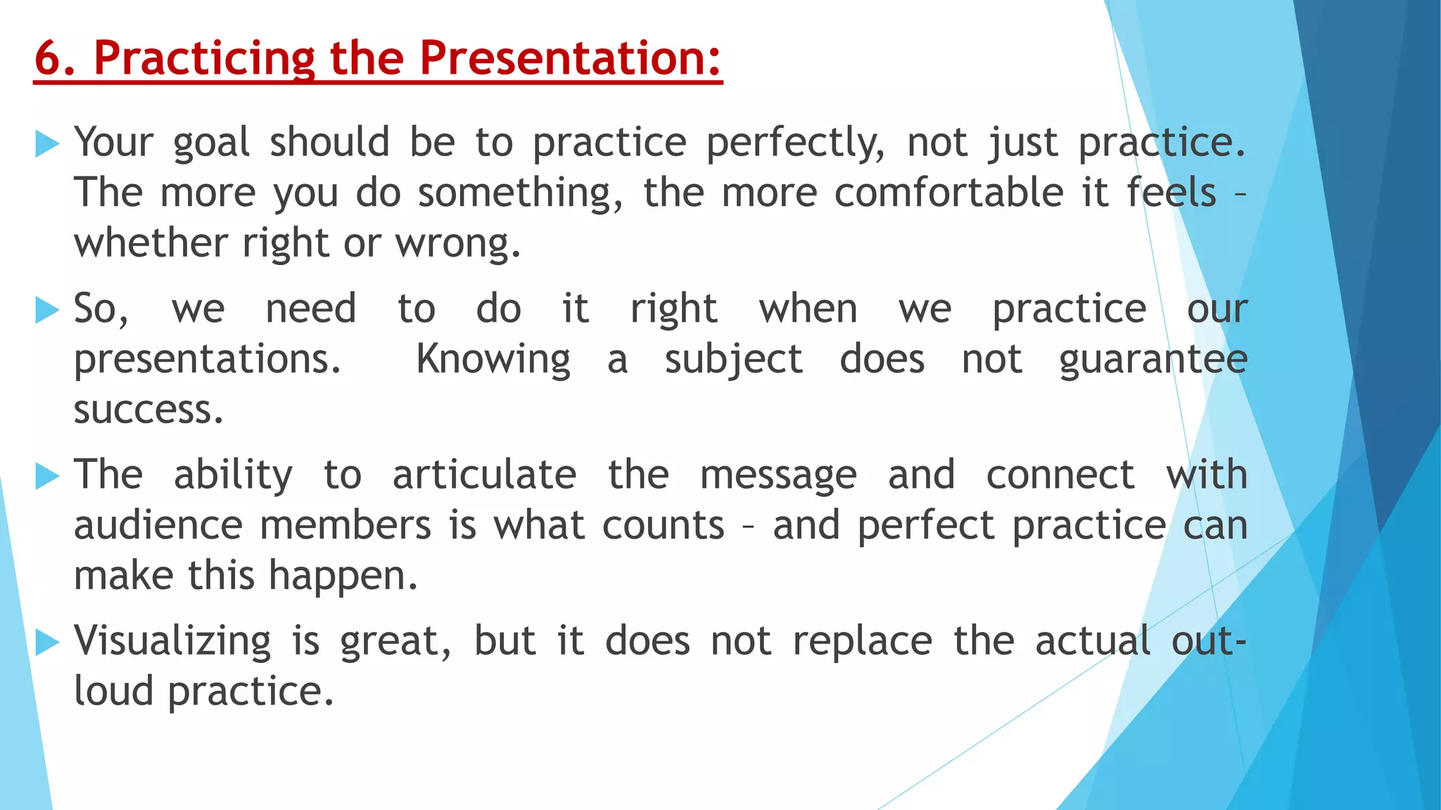 6. Practicing the Presentation:
 Your goal should be to practice perfectly, not just practice.
The more you do something, the more comfortable it feels –
whether right or wrong.
 So, we need to do it right when we practice our
presentations. Knowing a subject does not guarantee
success.
 The ability to articulate the message and connect with
audience members is what counts – and perfect practice can
make this happen.
 Visualizing is great, but it does not replace the actual out-
loud practice.
 