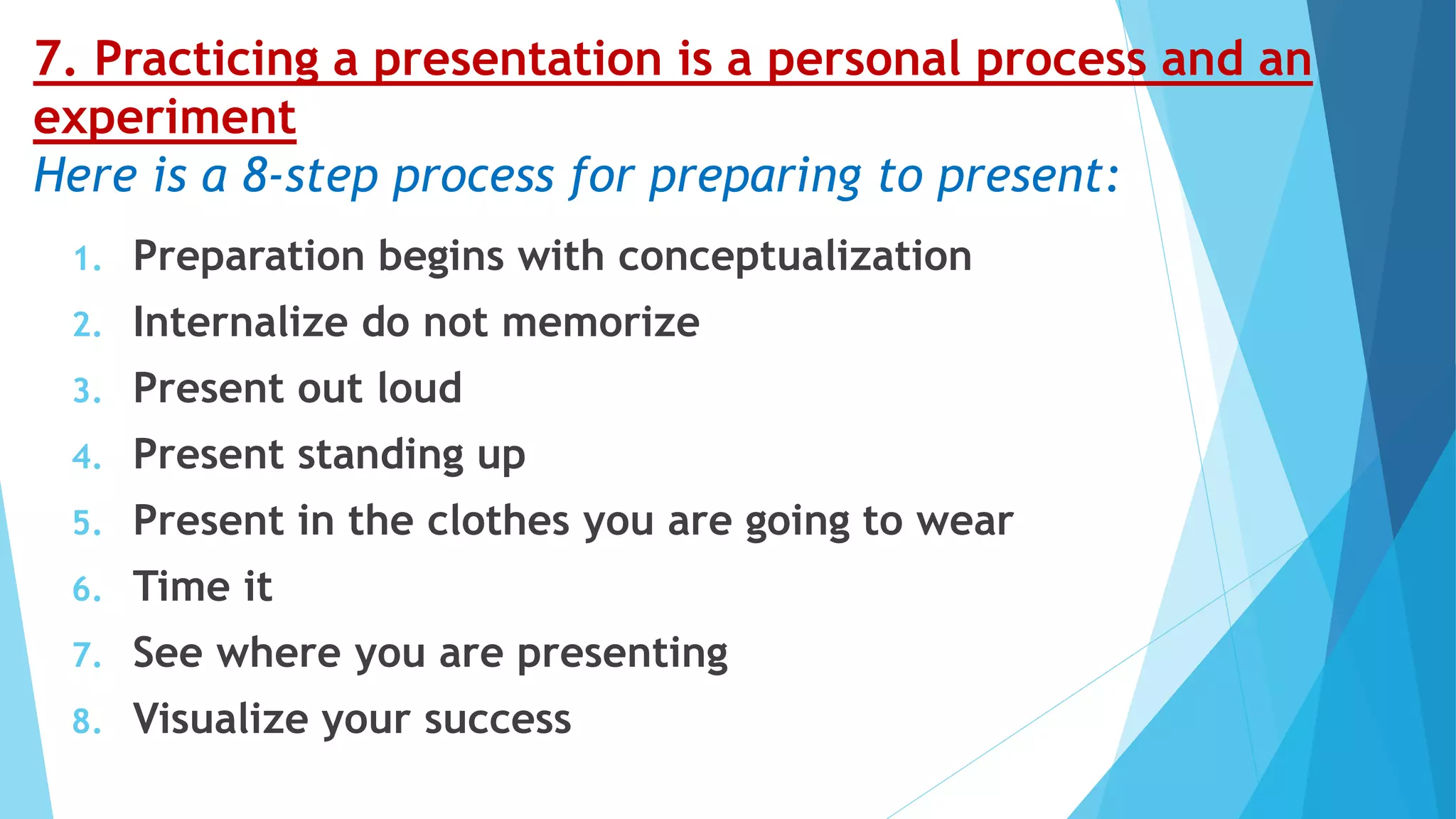 7. Practicing a presentation is a personal process and an
experiment
Here is a 8-step process for preparing to present:
1. Preparation begins with conceptualization
2. Internalize do not memorize
3. Present out loud
4. Present standing up
5. Present in the clothes you are going to wear
6. Time it
7. See where you are presenting
8. Visualize your success
 
