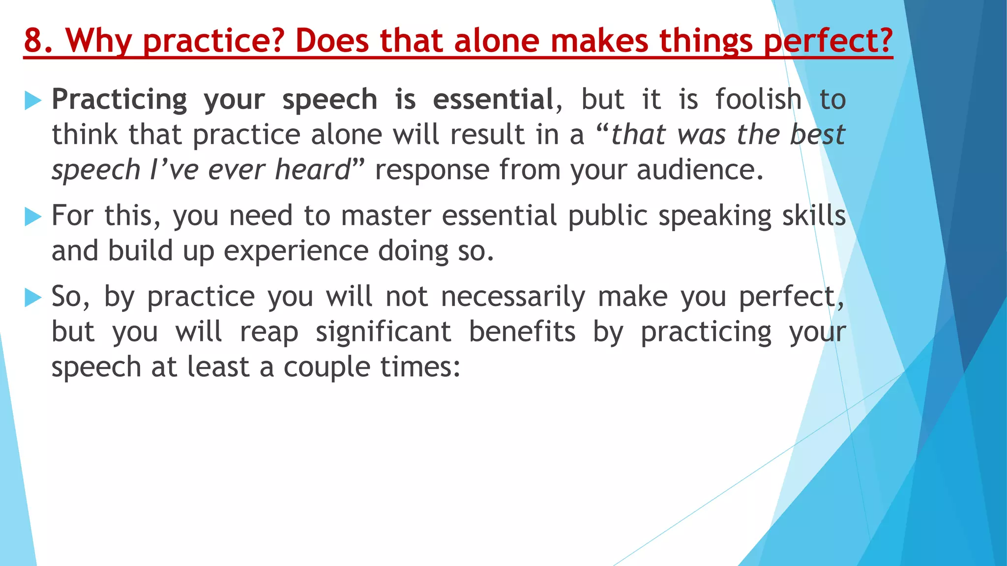 8. Why practice? Does that alone makes things perfect?
 Practicing your speech is essential, but it is foolish to
think that practice alone will result in a “that was the best
speech I’ve ever heard” response from your audience.
 For this, you need to master essential public speaking skills
and build up experience doing so.
 So, by practice you will not necessarily make you perfect,
but you will reap significant benefits by practicing your
speech at least a couple times:
 