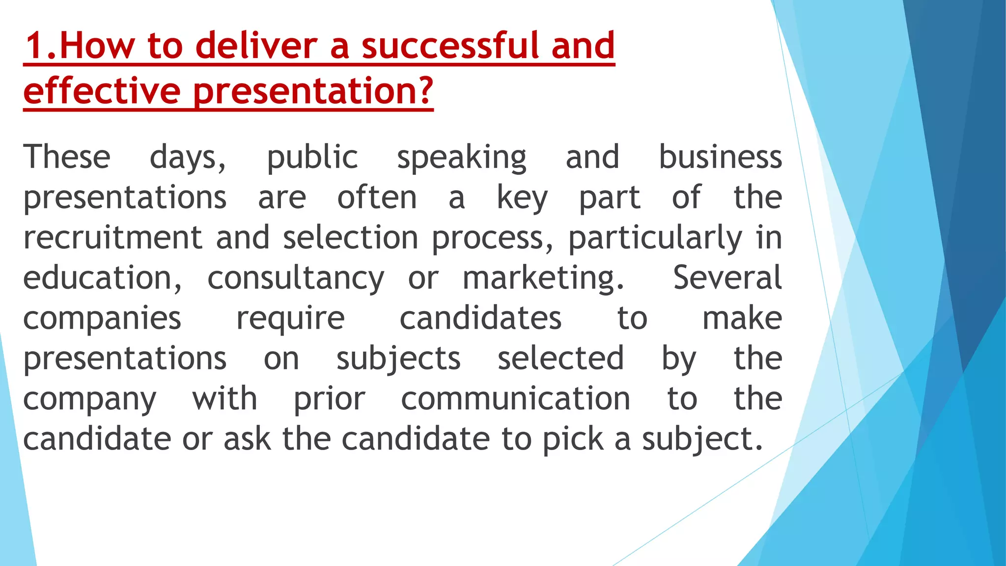 1.How to deliver a successful and
effective presentation?
These days, public speaking and business
presentations are often a key part of the
recruitment and selection process, particularly in
education, consultancy or marketing. Several
companies require candidates to make
presentations on subjects selected by the
company with prior communication to the
candidate or ask the candidate to pick a subject.
 