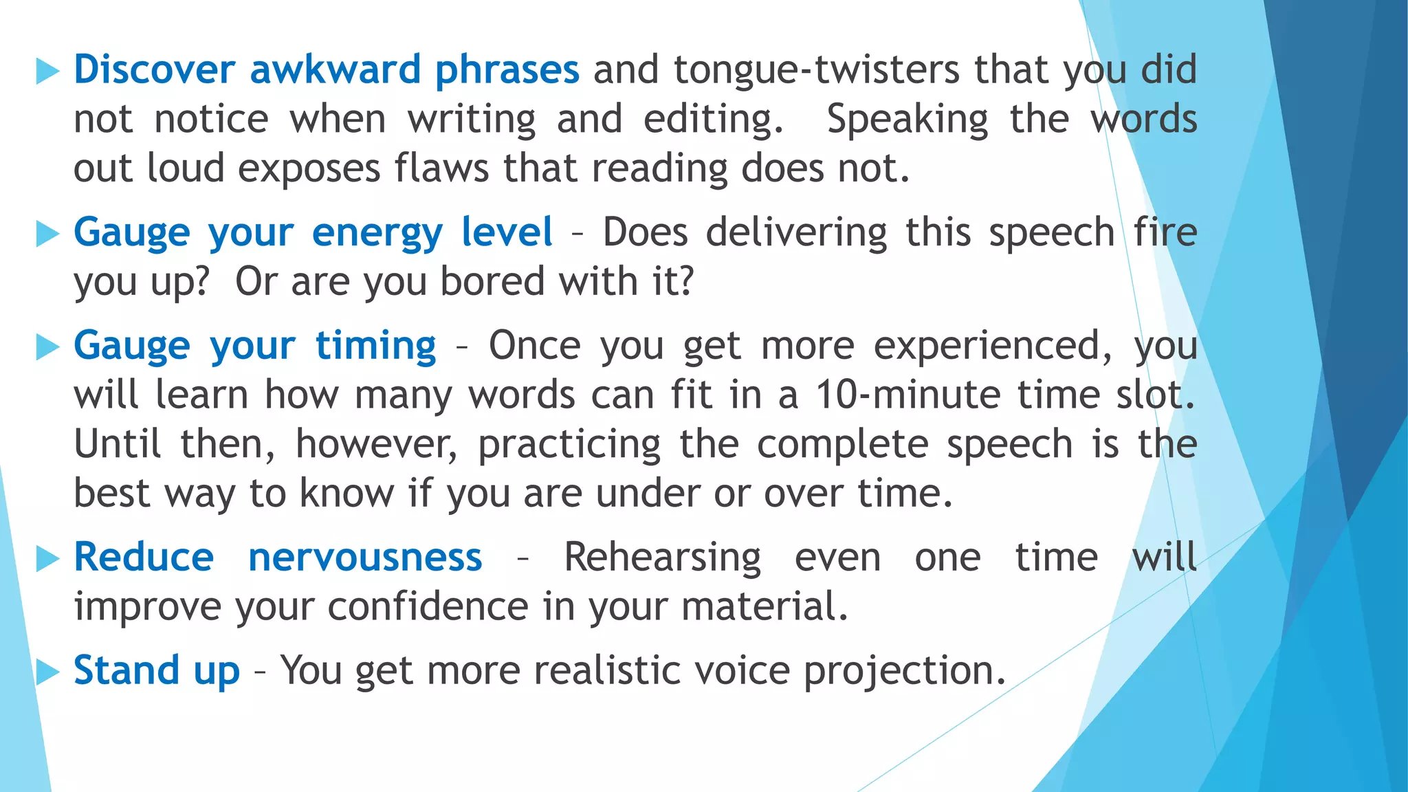  Discover awkward phrases and tongue-twisters that you did
not notice when writing and editing. Speaking the words
out loud exposes flaws that reading does not.
 Gauge your energy level – Does delivering this speech fire
you up? Or are you bored with it?
 Gauge your timing – Once you get more experienced, you
will learn how many words can fit in a 10-minute time slot.
Until then, however, practicing the complete speech is the
best way to know if you are under or over time.
 Reduce nervousness – Rehearsing even one time will
improve your confidence in your material.
 Stand up – You get more realistic voice projection.
 