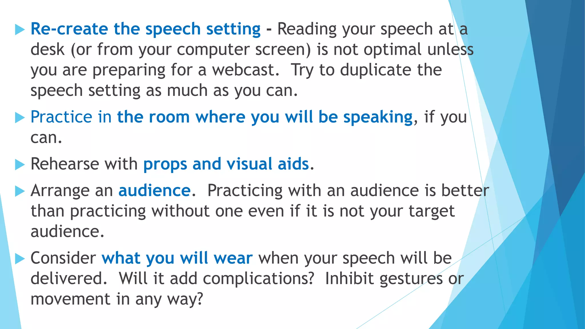  Re-create the speech setting - Reading your speech at a
desk (or from your computer screen) is not optimal unless
you are preparing for a webcast. Try to duplicate the
speech setting as much as you can.
 Practice in the room where you will be speaking, if you
can.
 Rehearse with props and visual aids.
 Arrange an audience. Practicing with an audience is better
than practicing without one even if it is not your target
audience.
 Consider what you will wear when your speech will be
delivered. Will it add complications? Inhibit gestures or
movement in any way?
 