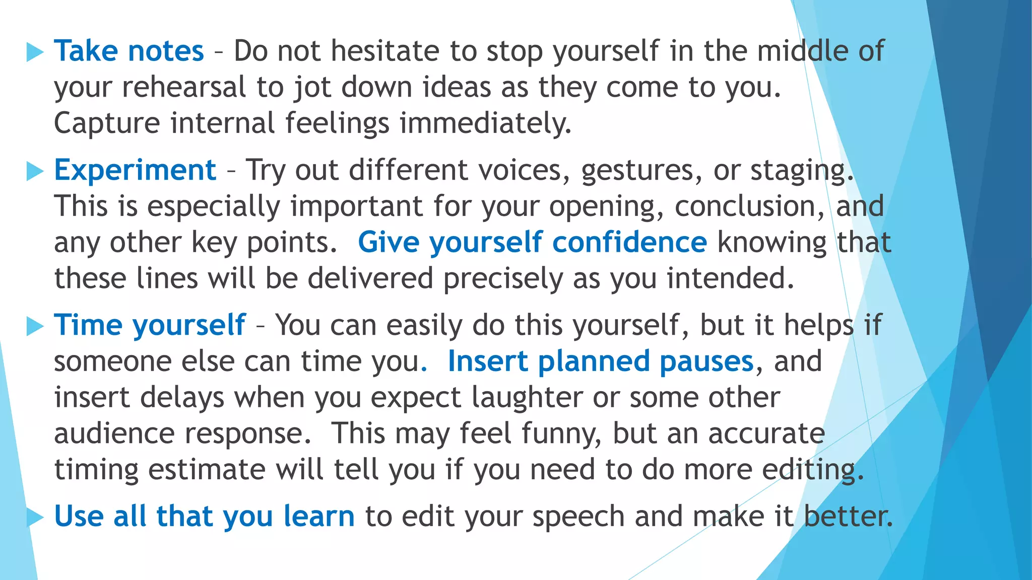  Take notes – Do not hesitate to stop yourself in the middle of
your rehearsal to jot down ideas as they come to you.
Capture internal feelings immediately.
 Experiment – Try out different voices, gestures, or staging.
This is especially important for your opening, conclusion, and
any other key points. Give yourself confidence knowing that
these lines will be delivered precisely as you intended.
 Time yourself – You can easily do this yourself, but it helps if
someone else can time you. Insert planned pauses, and
insert delays when you expect laughter or some other
audience response. This may feel funny, but an accurate
timing estimate will tell you if you need to do more editing.
 Use all that you learn to edit your speech and make it better.
 