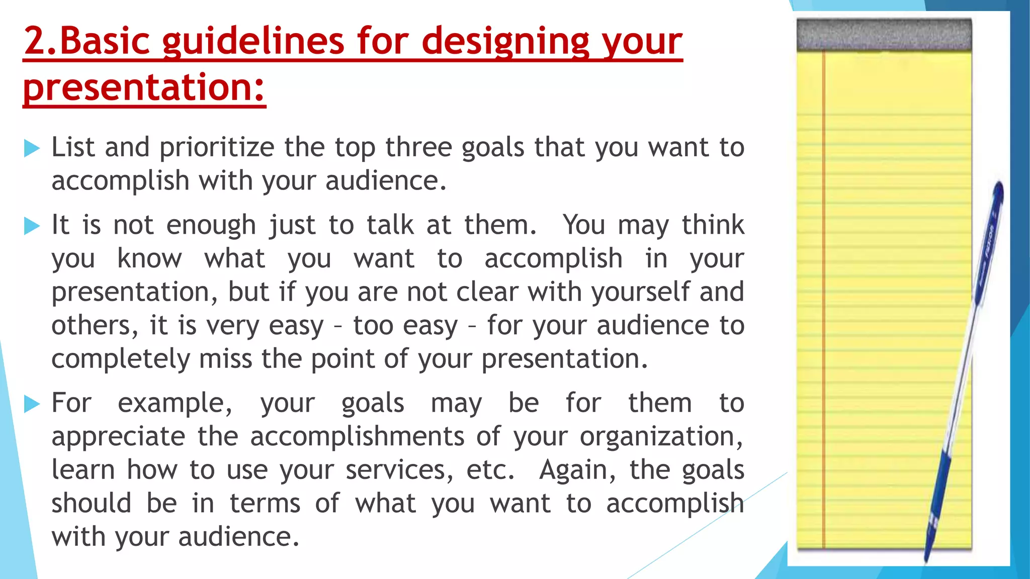 2.Basic guidelines for designing your
presentation:
 List and prioritize the top three goals that you want to
accomplish with your audience.
 It is not enough just to talk at them. You may think
you know what you want to accomplish in your
presentation, but if you are not clear with yourself and
others, it is very easy – too easy – for your audience to
completely miss the point of your presentation.
 For example, your goals may be for them to
appreciate the accomplishments of your organization,
learn how to use your services, etc. Again, the goals
should be in terms of what you want to accomplish
with your audience.
 