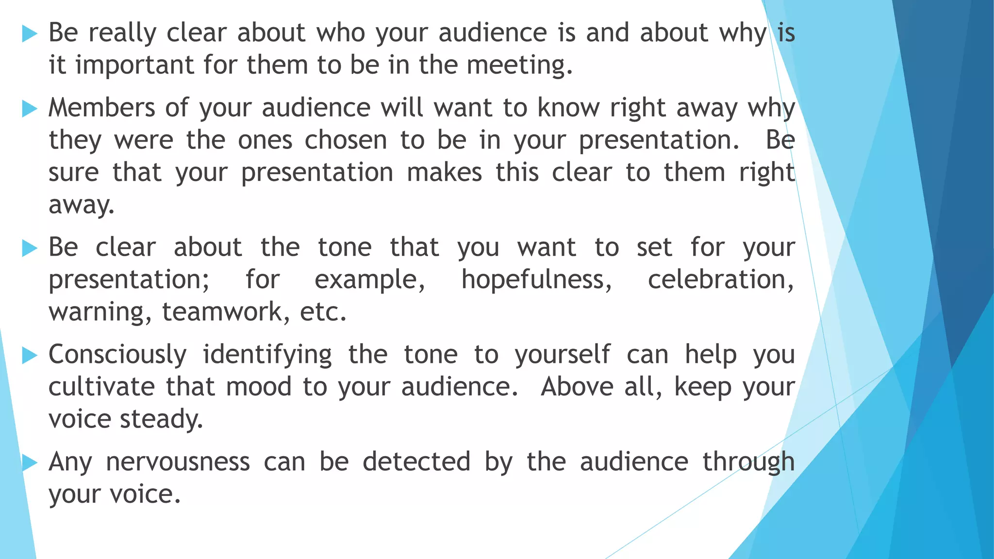  Be really clear about who your audience is and about why is
it important for them to be in the meeting.
 Members of your audience will want to know right away why
they were the ones chosen to be in your presentation. Be
sure that your presentation makes this clear to them right
away.
 Be clear about the tone that you want to set for your
presentation; for example, hopefulness, celebration,
warning, teamwork, etc.
 Consciously identifying the tone to yourself can help you
cultivate that mood to your audience. Above all, keep your
voice steady.
 Any nervousness can be detected by the audience through
your voice.
 